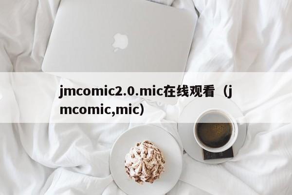 jmcomic2.0.mic在线观看(jmcomic,mic)