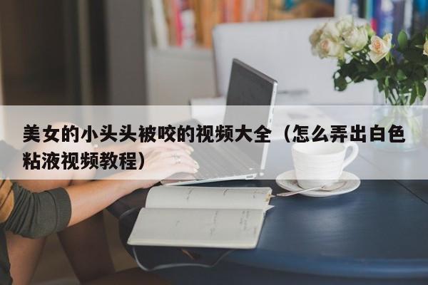 美女的小头头被咬的视频大全(怎么弄出白色粘液视频教程)
