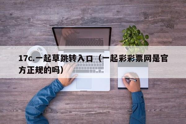 17c.一起草跳转入口(一起彩彩票网是官方正规的吗)
