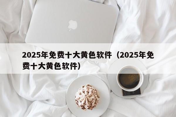 2025年免费十大黄色软件(2025年免费十大黄色软件)