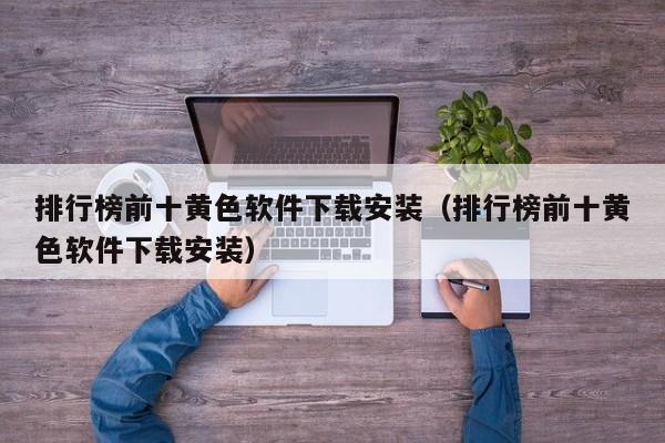 排行榜前十黄色软件下载安装(排行榜前十黄色软件下载安装)