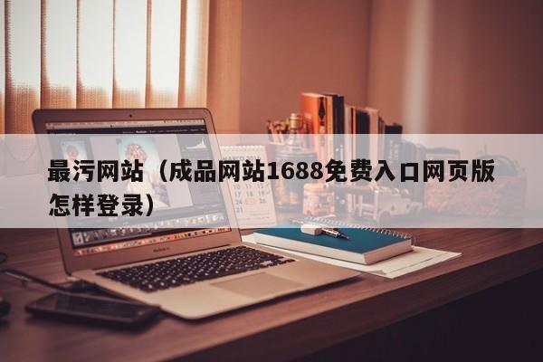 最污网站（成品网站1688免费入口网页版怎样登录）