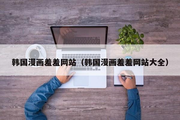 韩国漫画羞羞网站（韩国漫画羞羞网站大全）