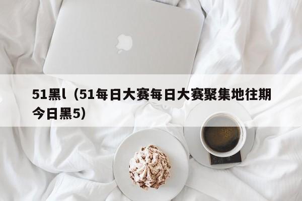 51黑l（51每日大赛每日大赛聚集地往期今日黑5）