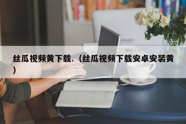 丝瓜视频黄下载.（丝瓜视频下载安卓安装黄）
