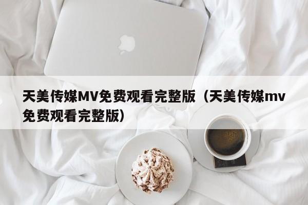 天美传媒MV免费观看完整版（天美传媒mv免费观看完整版）