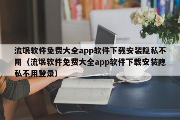 流氓软件免费大全app软件下载安装隐私不用（流氓软件免费大全app软件下载安装隐私不用登录）