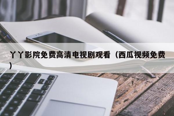 丫丫影院免费高清电视剧观看(西瓜视频免费)