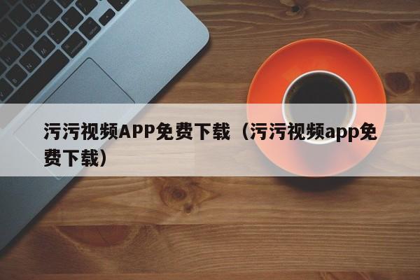 污污视频APP免费下载(污污视频app免费下载)