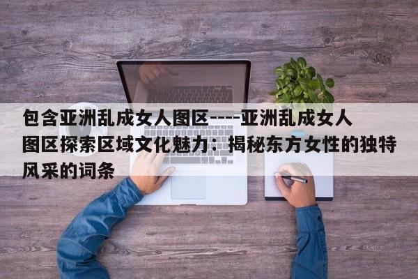 包含亚洲乱成女人图区----亚洲乱成女人图区探索区域文化魅力：揭秘东方女性的独特风采的词条
