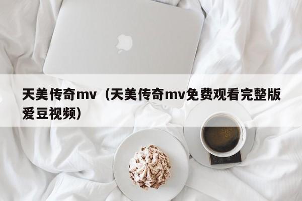 天美传奇mv（天美传奇mv免费观看完整版爱豆视频）
