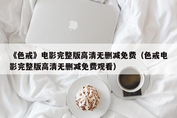 《色戒》电影完整版高清无删减免费(色戒电影完整版高清无删减免费观看)
