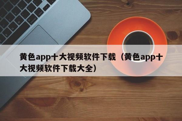 黄色app十大视频软件下载(黄色app十大视频软件下载大全)