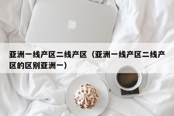 亚洲一线产区二线产区（亚洲一线产区二线产区的区别亚洲一）