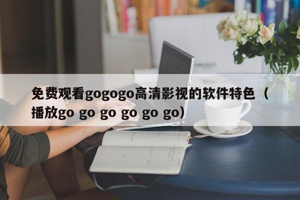 免费观看gogogo高清影视的软件特色（播放go go go go go go）