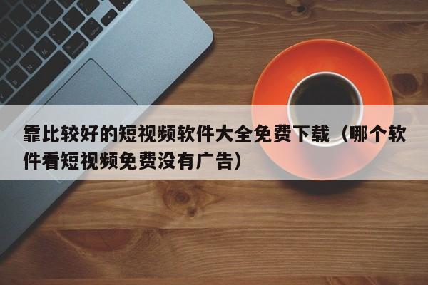 靠比较好的短视频软件大全免费下载(哪个软件看短视频免费没有广告)