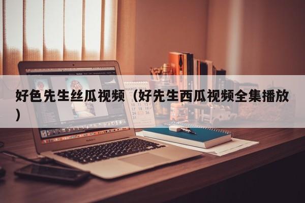 好色先生丝瓜视频（好先生西瓜视频全集播放）