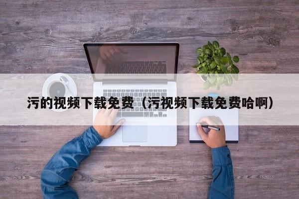 污的视频下载免费（污视频下载免费哈啊）