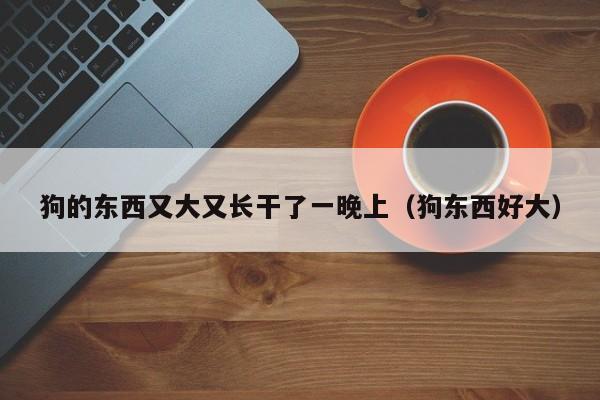 狗的东西又大又长干了一晚上（狗东西好大）