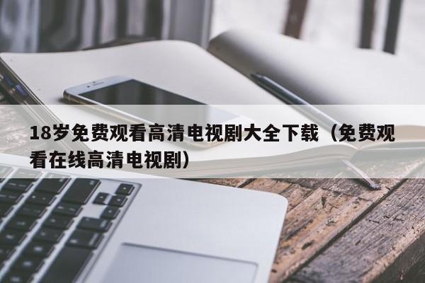 18岁免费观看高清电视剧大全下载(免费观看在线高清电视剧)