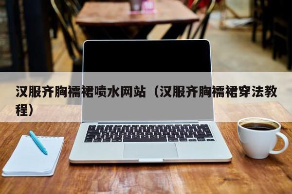 汉服齐胸襦裙喷水网站（汉服齐胸襦裙穿法教程）