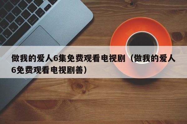 做我的爱人6集免费观看电视剧（做我的爱人6免费观看电视剧善）