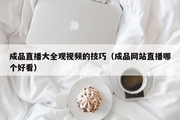 成品直播大全观视频的技巧（成品网站直播哪个好看）