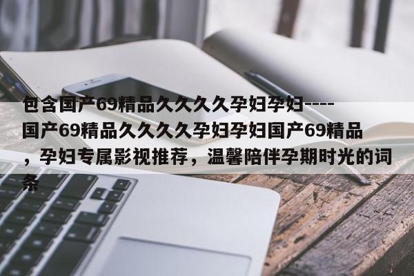 包含国产69精品久久久久孕妇孕妇----国产69精品久久久久孕妇孕妇国产69精品,孕妇专属影视推荐,温馨陪伴孕期时光的词条