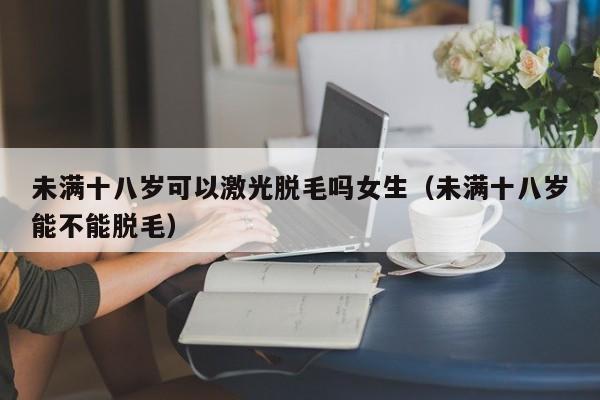 未满十八岁可以激光脱毛吗女生(未满十八岁能不能脱毛)