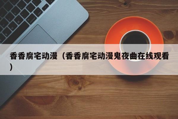 香香腐宅动漫（香香腐宅动漫鬼夜曲在线观看）