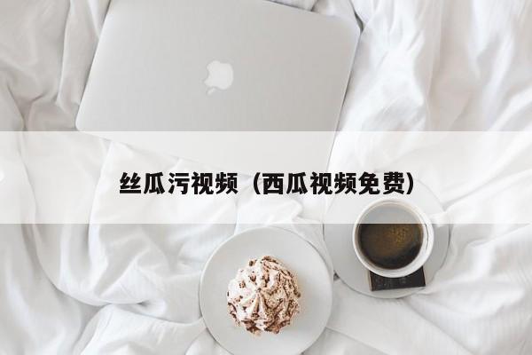 丝瓜污视频（西瓜视频免费）