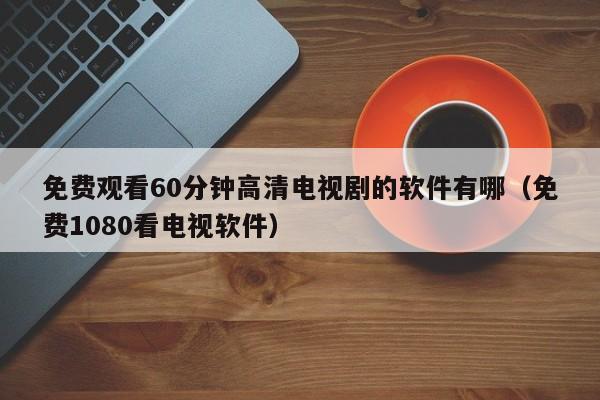 免费观看60分钟高清电视剧的软件有哪（免费1080看电视软件）