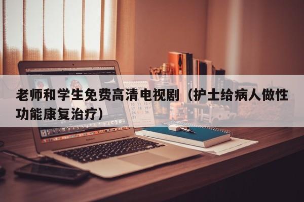 老师和学生免费高清电视剧(护士给病人做性功能康复治疗)