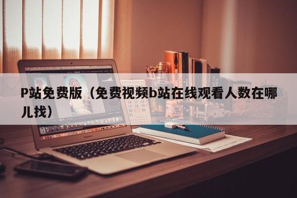 P站免费版（免费视频b站在线观看人数在哪儿找）