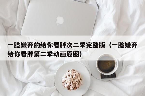 一脸嫌弃的给你看胖次二季完整版（一脸嫌弃给你看胖第二季动画原图）