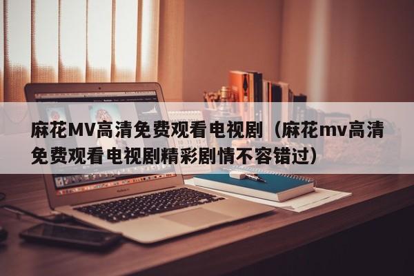 麻花MV高清免费观看电视剧（麻花mv高清免费观看电视剧精彩剧情不容错过）