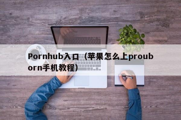 Pornhub入口（苹果怎么上prouborn手机教程）