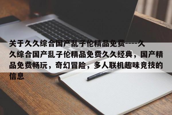 关于久久综合国产乱子伦精品免费----久久综合国产乱子伦精品免费久久经典，国产精品免费畅玩，奇幻冒险，多人联机趣味竞技的信息