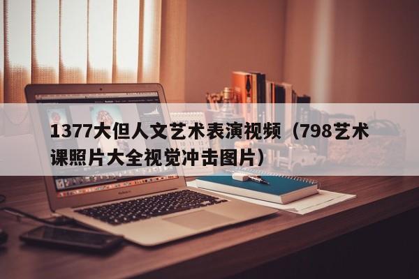 1377大但人文艺术表演视频(798艺术课照片大全视觉冲击图片)