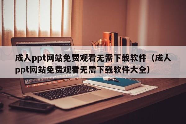 成人ppt网站免费观看无需下载软件（成人ppt网站免费观看无需下载软件大全）