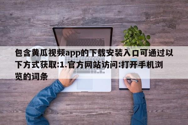 包含黄瓜视频app的下载安装入口可通过以下方式获取:1.官方网站访问:打开手机浏览的词条