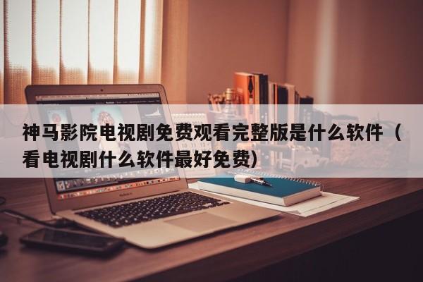 神马影院电视剧免费观看完整版是什么软件（看电视剧什么软件最好免费）
