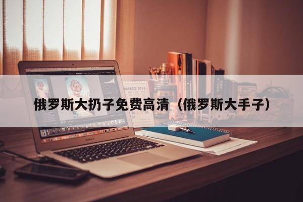 俄罗斯大扔子免费高清（俄罗斯大手子）