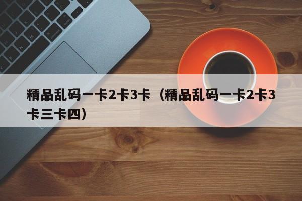 精品乱码一卡2卡3卡（精品乱码一卡2卡3卡三卡四）
