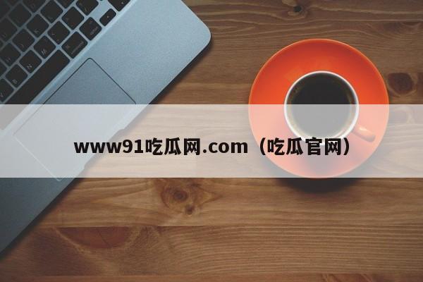 www91吃瓜网.com（吃瓜官网）