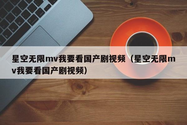 星空无限mv我要看国产剧视频（星空无限mv我要看国产剧视频）