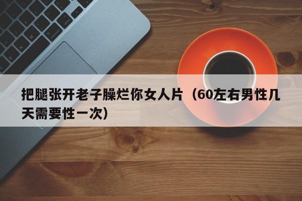 把腿张开老子臊烂你女人片(60左右男性几天需要性一次)