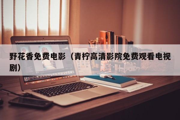 野花香免费电影（青柠高清影院免费观看电视剧）