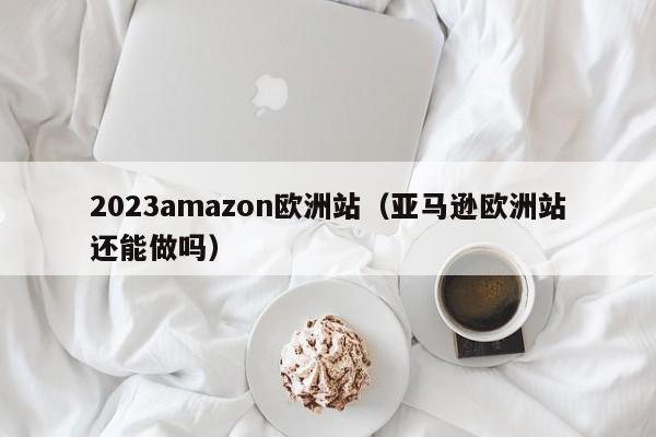 2023amazon欧洲站（亚马逊欧洲站还能做吗）