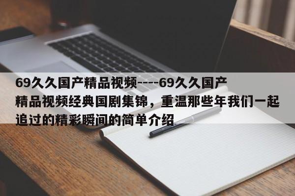 69久久国产精品视频----69久久国产精品视频经典国剧集锦,重温那些年我们一起追过的精彩瞬间的简单介绍